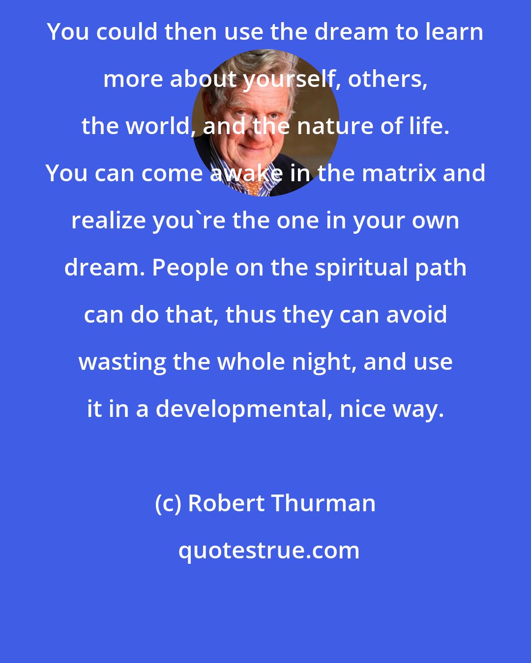 Robert Thurman: You could then use the dream to learn more about yourself, others, the world, and the nature of life. You can come awake in the matrix and realize you're the one in your own dream. People on the spiritual path can do that, thus they can avoid wasting the whole night, and use it in a developmental, nice way.