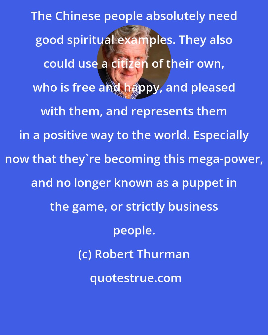 Robert Thurman: The Chinese people absolutely need good spiritual examples. They also could use a citizen of their own, who is free and happy, and pleased with them, and represents them in a positive way to the world. Especially now that they're becoming this mega-power, and no longer known as a puppet in the game, or strictly business people.