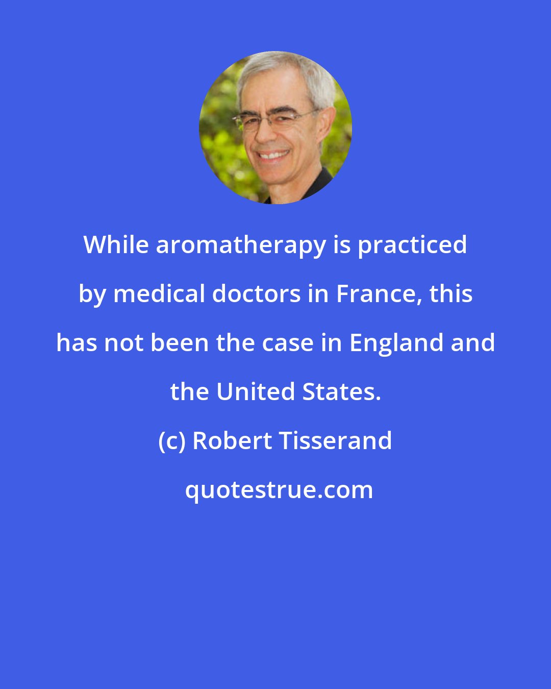 Robert Tisserand: While aromatherapy is practiced by medical doctors in France, this has not been the case in England and the United States.