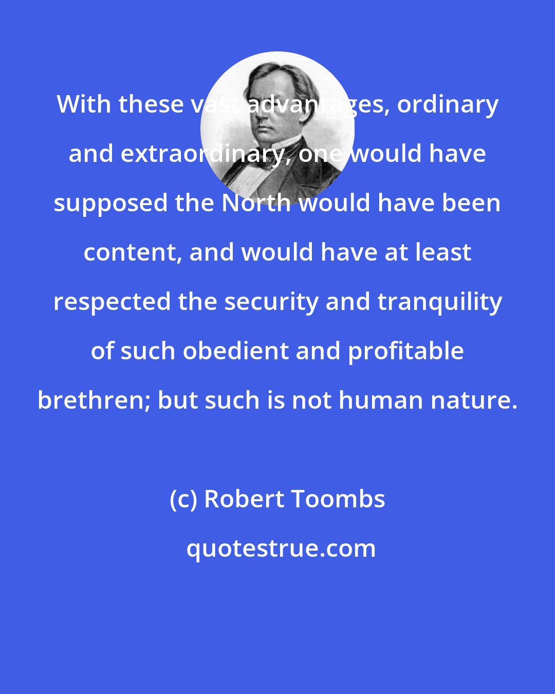 Robert Toombs: With these vast advantages, ordinary and extraordinary, one would have supposed the North would have been content, and would have at least respected the security and tranquility of such obedient and profitable brethren; but such is not human nature.