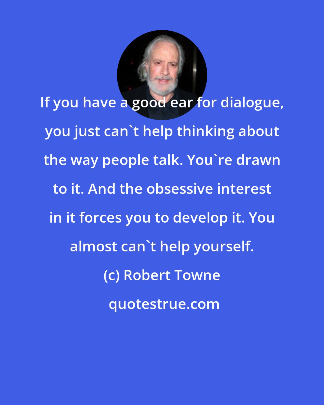 Robert Towne: If you have a good ear for dialogue, you just can't help thinking about the way people talk. You're drawn to it. And the obsessive interest in it forces you to develop it. You almost can't help yourself.