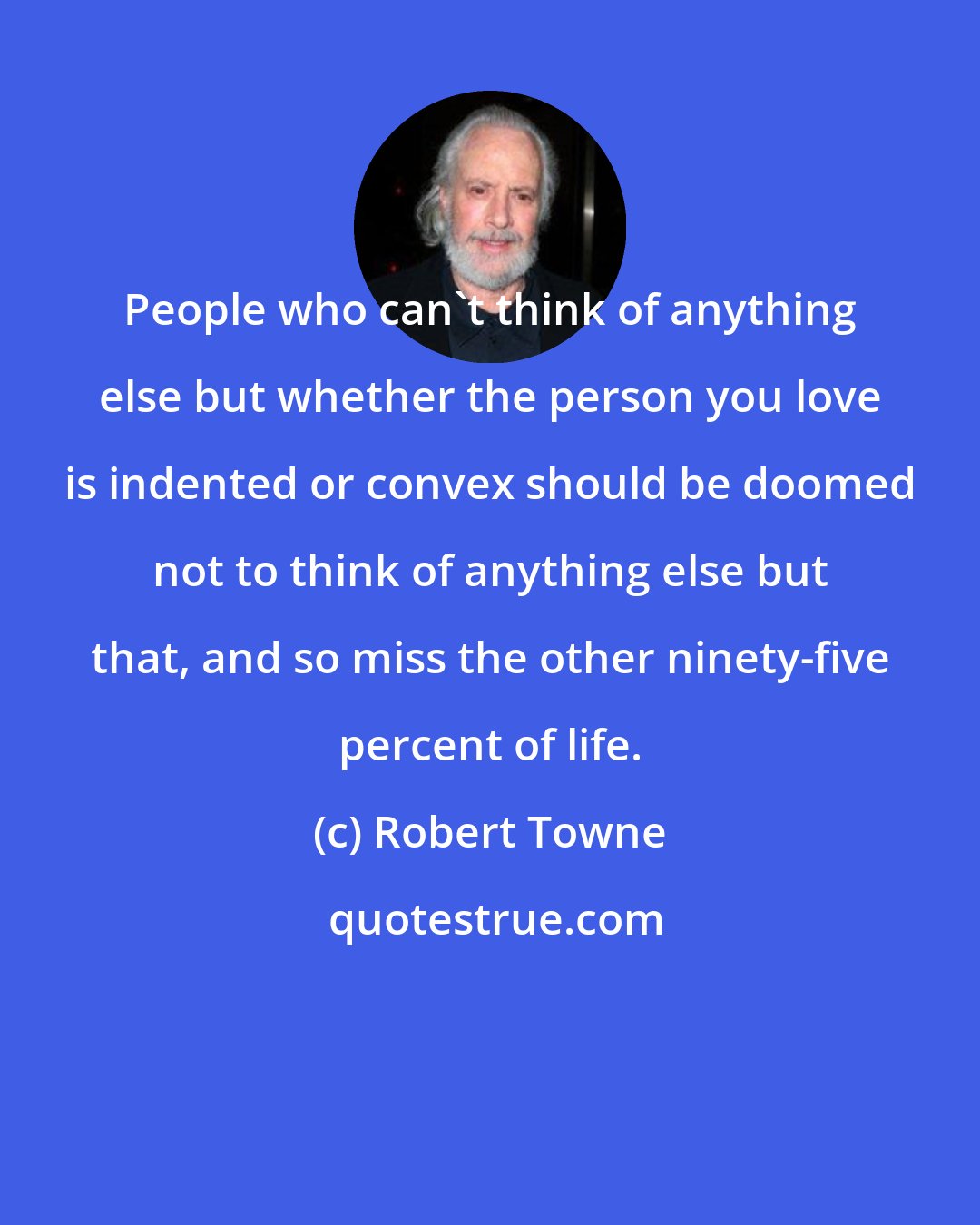 Robert Towne: People who can't think of anything else but whether the person you love is indented or convex should be doomed not to think of anything else but that, and so miss the other ninety-five percent of life.