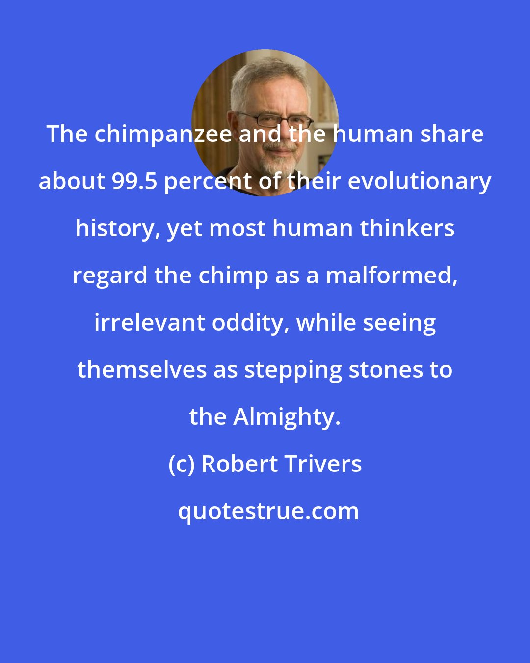 Robert Trivers: The chimpanzee and the human share about 99.5 percent of their evolutionary history, yet most human thinkers regard the chimp as a malformed, irrelevant oddity, while seeing themselves as stepping stones to the Almighty.