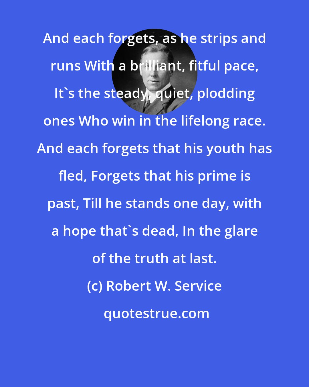 Robert W. Service: And each forgets, as he strips and runs With a brilliant, fitful pace, It's the steady, quiet, plodding ones Who win in the lifelong race. And each forgets that his youth has fled, Forgets that his prime is past, Till he stands one day, with a hope that's dead, In the glare of the truth at last.