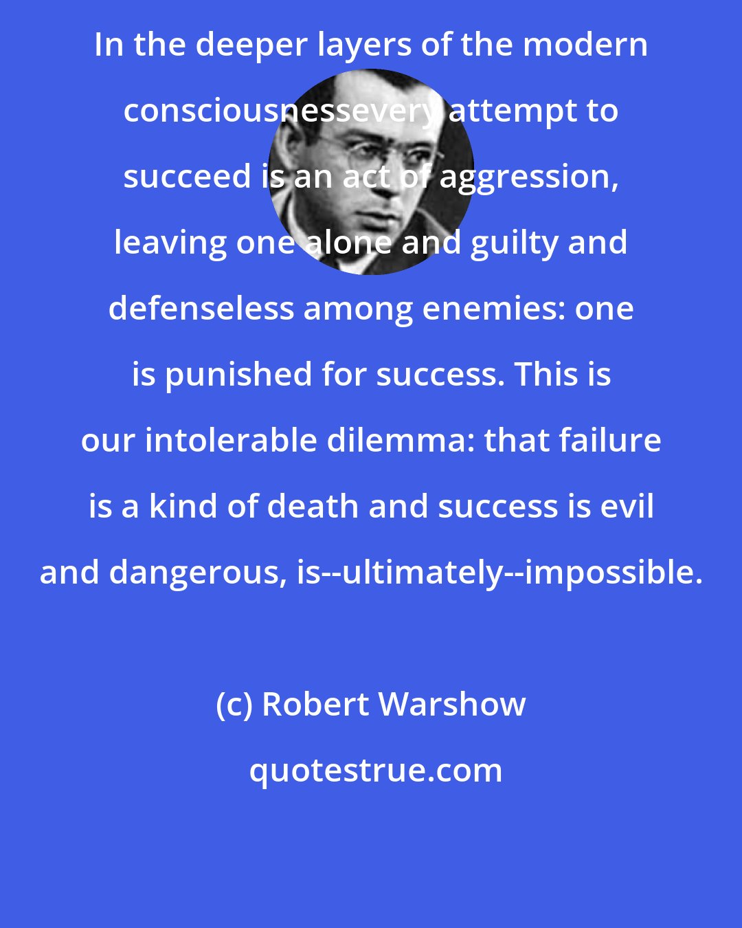 Robert Warshow: In the deeper layers of the modern consciousnessevery attempt to succeed is an act of aggression, leaving one alone and guilty and defenseless among enemies: one is punished for success. This is our intolerable dilemma: that failure is a kind of death and success is evil and dangerous, is--ultimately--impossible.