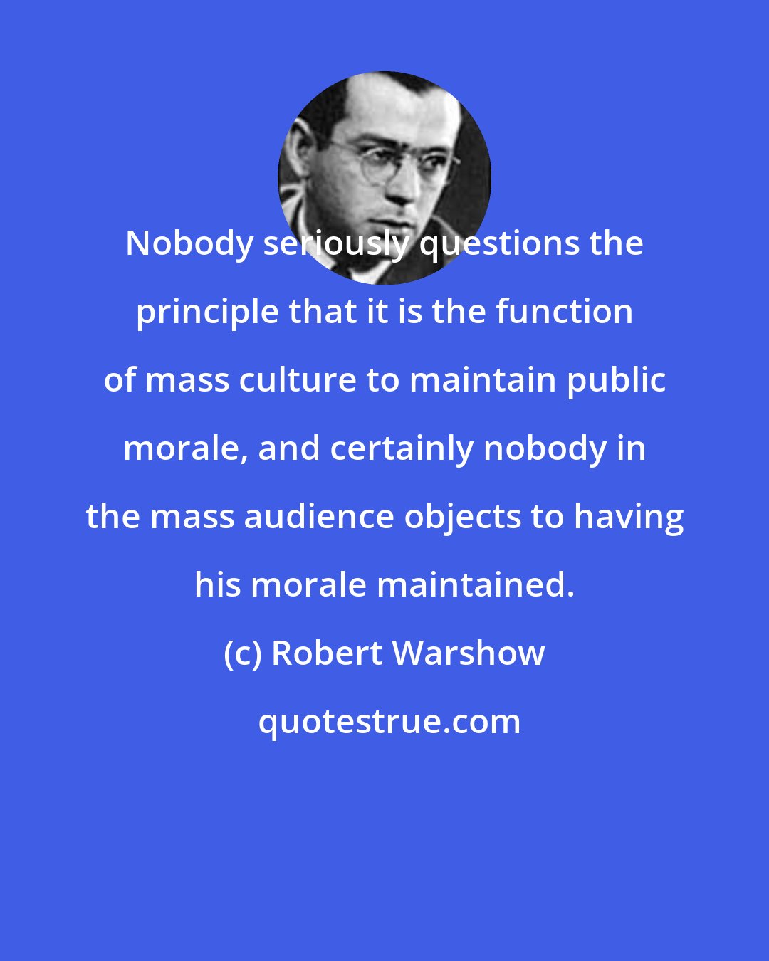 Robert Warshow: Nobody seriously questions the principle that it is the function of mass culture to maintain public morale, and certainly nobody in the mass audience objects to having his morale maintained.