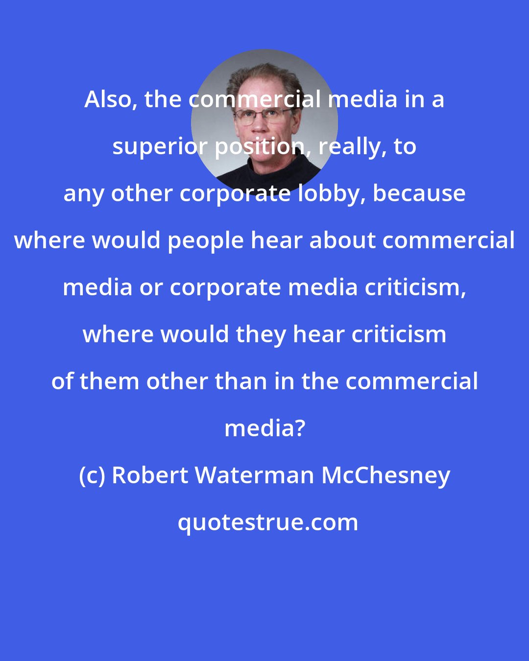 Robert Waterman McChesney: Also, the commercial media in a superior position, really, to any other corporate lobby, because where would people hear about commercial media or corporate media criticism, where would they hear criticism of them other than in the commercial media?