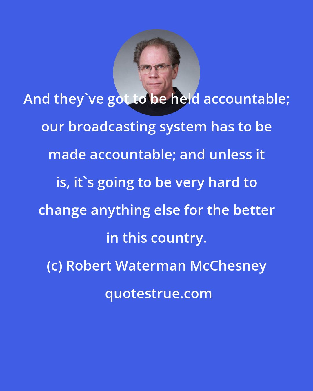 Robert Waterman McChesney: And they've got to be held accountable; our broadcasting system has to be made accountable; and unless it is, it's going to be very hard to change anything else for the better in this country.