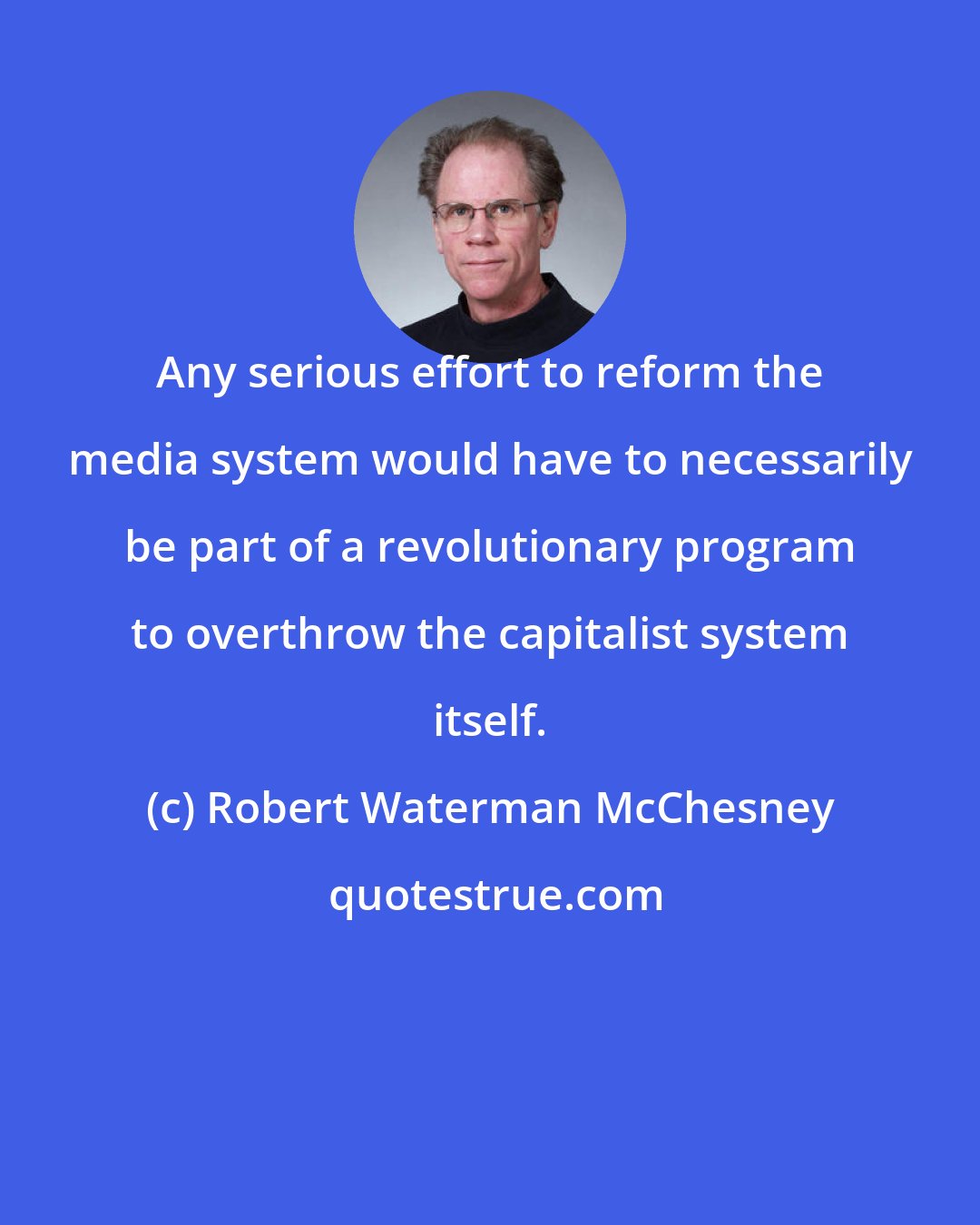 Robert Waterman McChesney: Any serious effort to reform the media system would have to necessarily be part of a revolutionary program to overthrow the capitalist system itself.