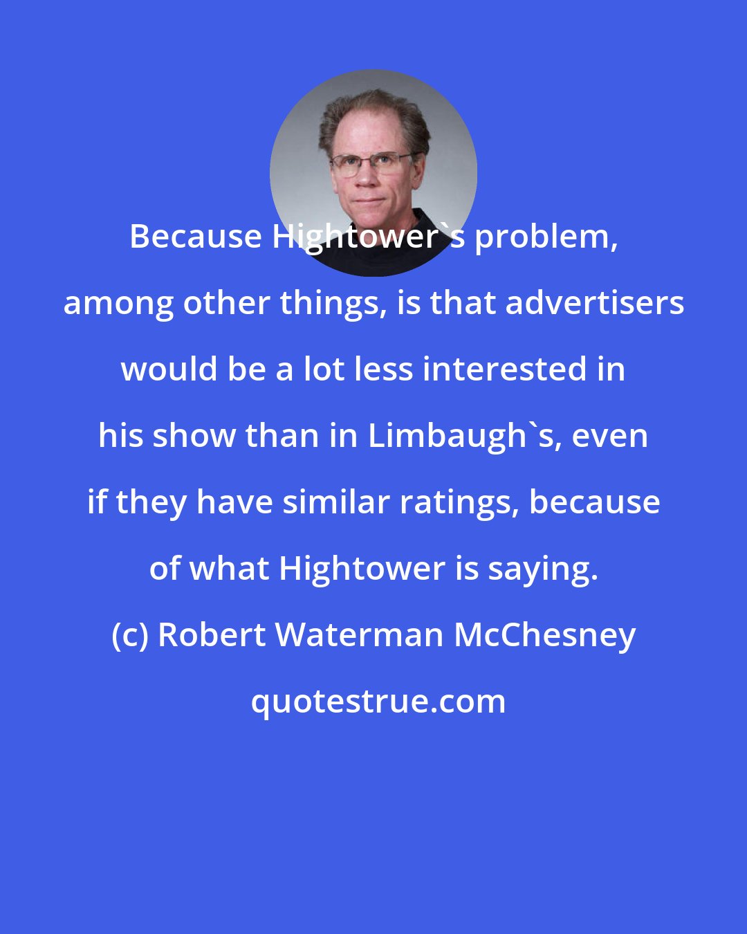 Robert Waterman McChesney: Because Hightower's problem, among other things, is that advertisers would be a lot less interested in his show than in Limbaugh's, even if they have similar ratings, because of what Hightower is saying.