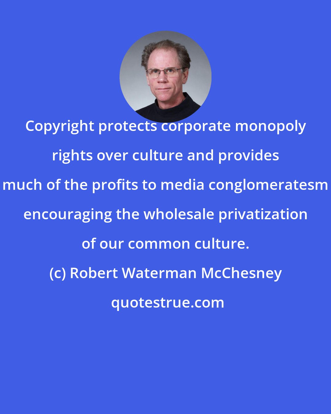 Robert Waterman McChesney: Copyright protects corporate monopoly rights over culture and provides much of the profits to media conglomeratesm encouraging the wholesale privatization of our common culture.