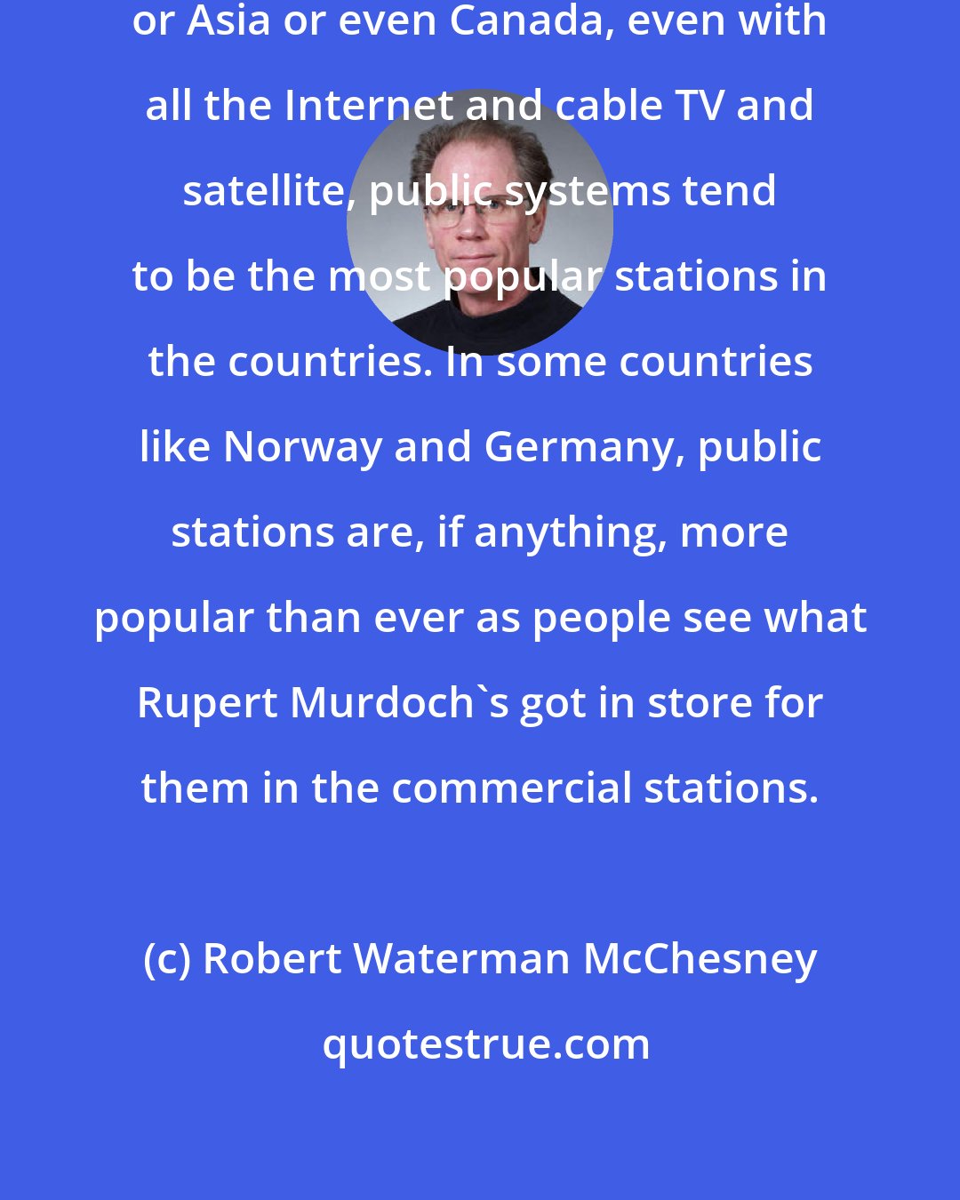 Robert Waterman McChesney: If you go to go to countries in Europe or Asia or even Canada, even with all the Internet and cable TV and satellite, public systems tend to be the most popular stations in the countries. In some countries like Norway and Germany, public stations are, if anything, more popular than ever as people see what Rupert Murdoch's got in store for them in the commercial stations.