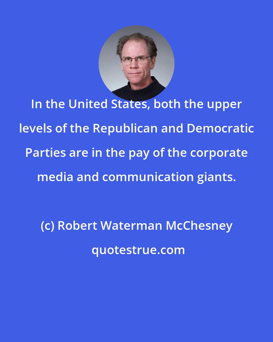 Robert Waterman McChesney: In the United States, both the upper levels of the Republican and Democratic Parties are in the pay of the corporate media and communication giants.