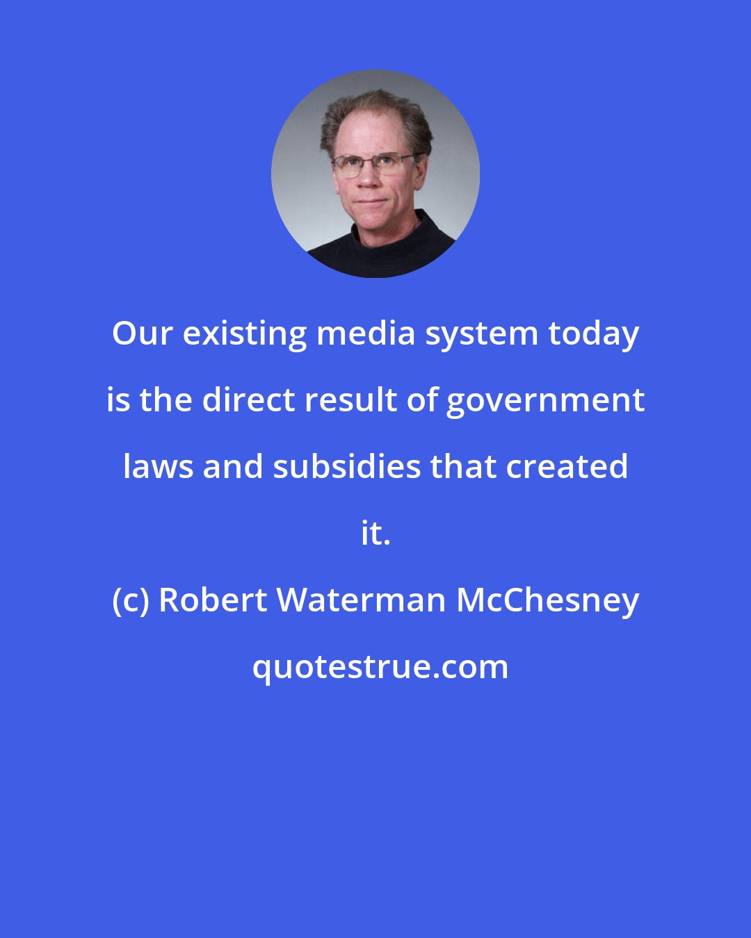 Robert Waterman McChesney: Our existing media system today is the direct result of government laws and subsidies that created it.