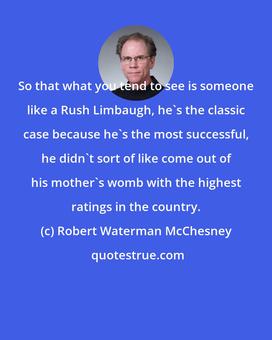 Robert Waterman McChesney: So that what you tend to see is someone like a Rush Limbaugh, he's the classic case because he's the most successful, he didn't sort of like come out of his mother's womb with the highest ratings in the country.