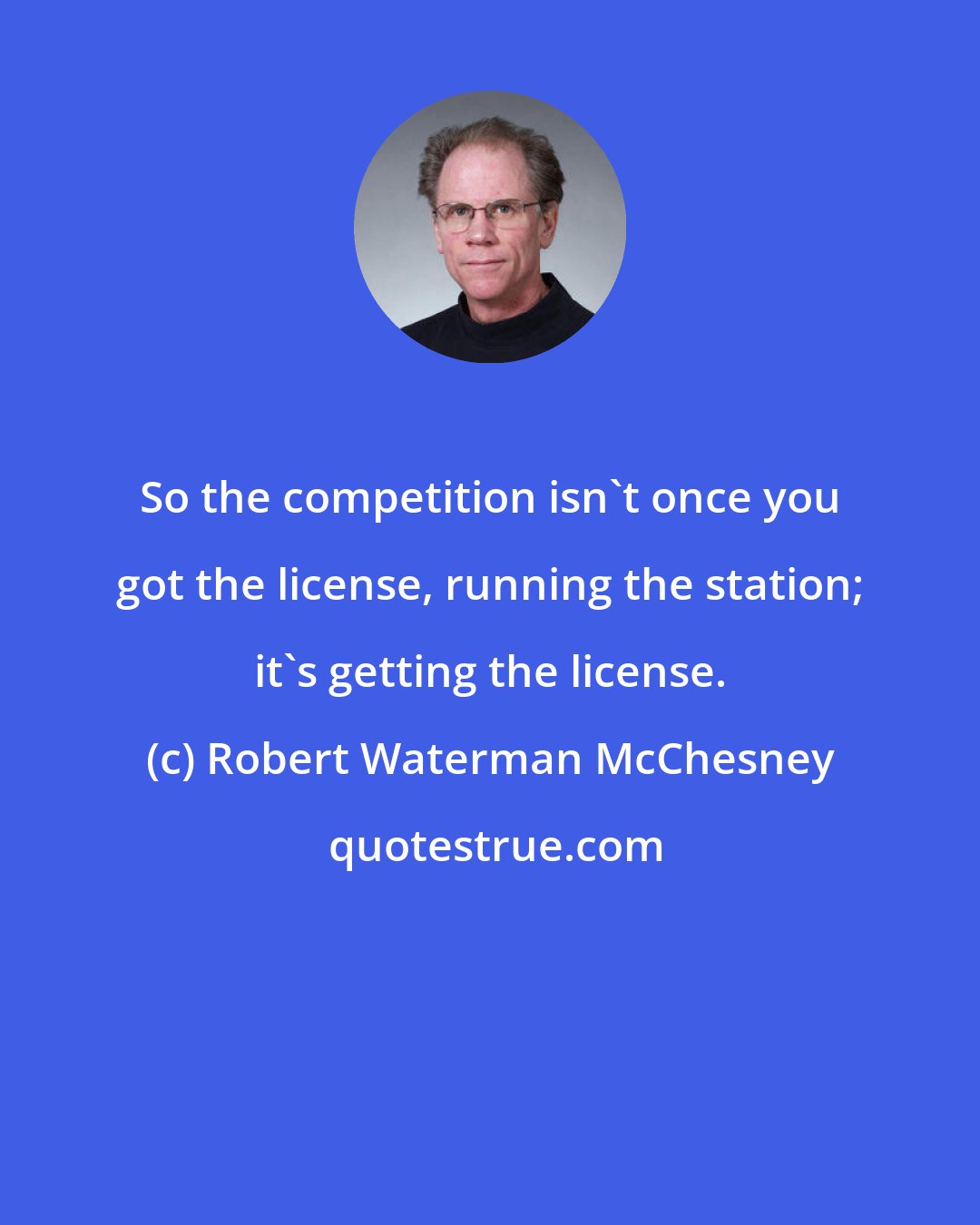 Robert Waterman McChesney: So the competition isn't once you got the license, running the station; it's getting the license.