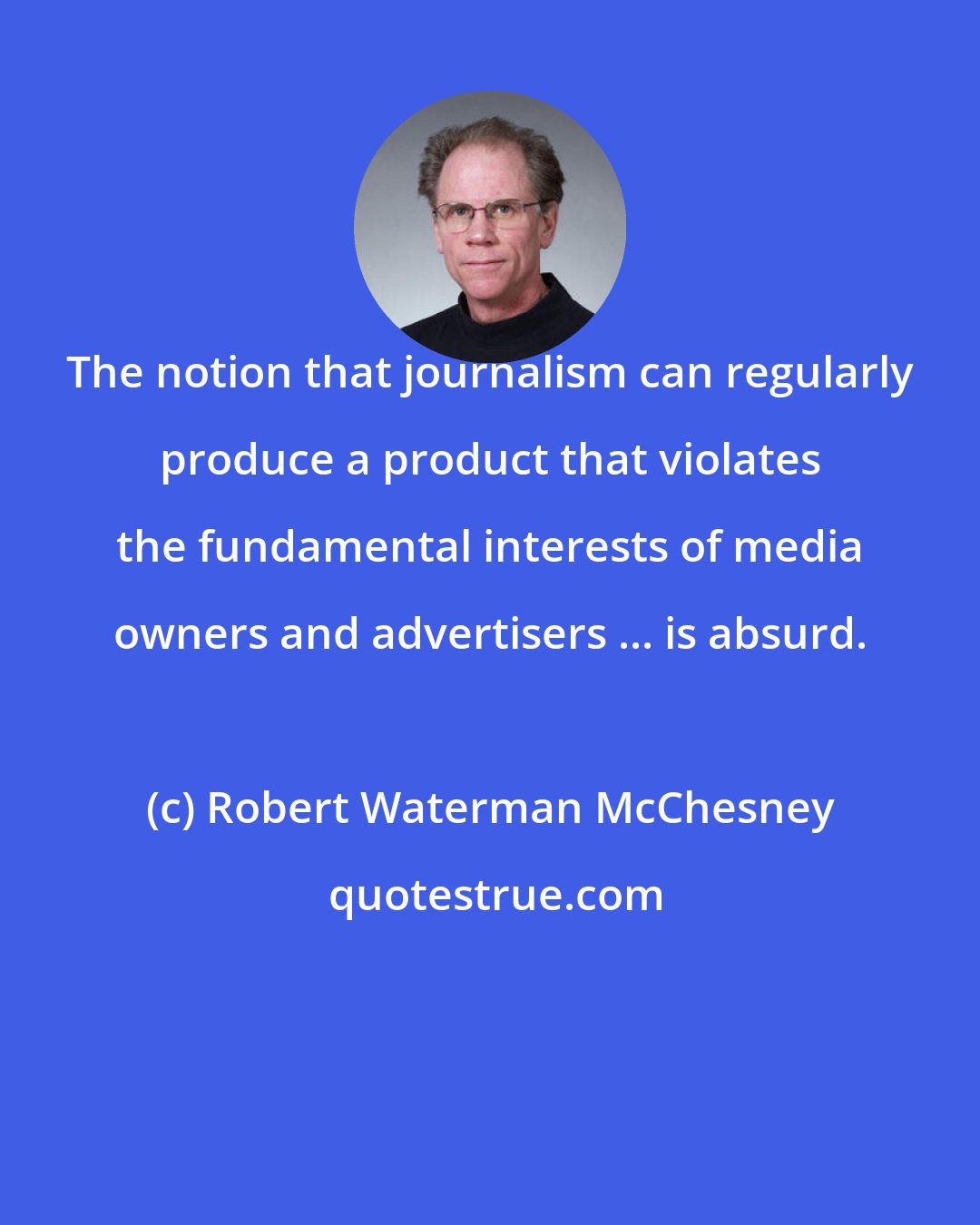 Robert Waterman McChesney: The notion that journalism can regularly produce a product that violates the fundamental interests of media owners and advertisers ... is absurd.