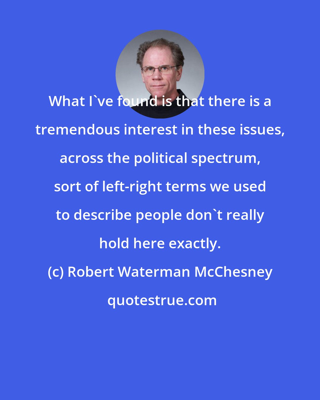 Robert Waterman McChesney: What I've found is that there is a tremendous interest in these issues, across the political spectrum, sort of left-right terms we used to describe people don't really hold here exactly.