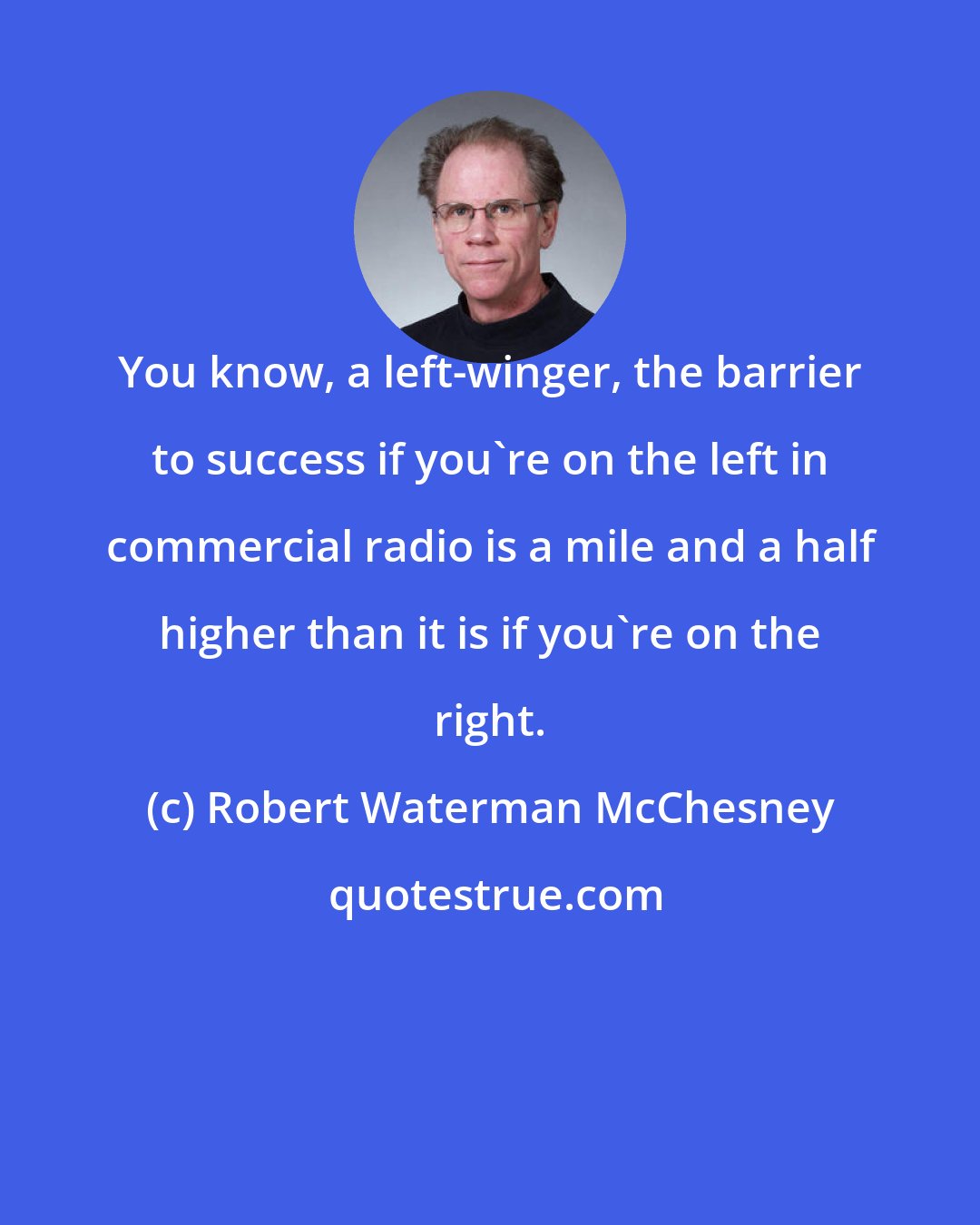 Robert Waterman McChesney: You know, a left-winger, the barrier to success if you're on the left in commercial radio is a mile and a half higher than it is if you're on the right.