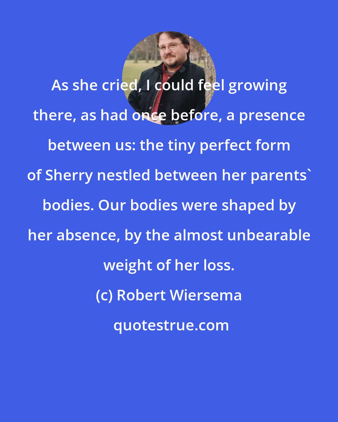 Robert Wiersema: As she cried, I could feel growing there, as had once before, a presence between us: the tiny perfect form of Sherry nestled between her parents' bodies. Our bodies were shaped by her absence, by the almost unbearable weight of her loss.