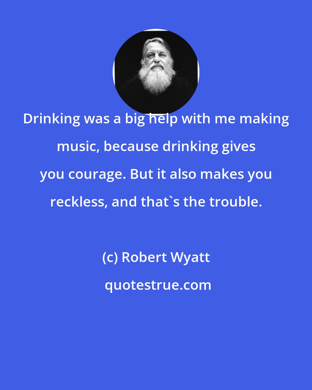 Robert Wyatt: Drinking was a big help with me making music, because drinking gives you courage. But it also makes you reckless, and that's the trouble.