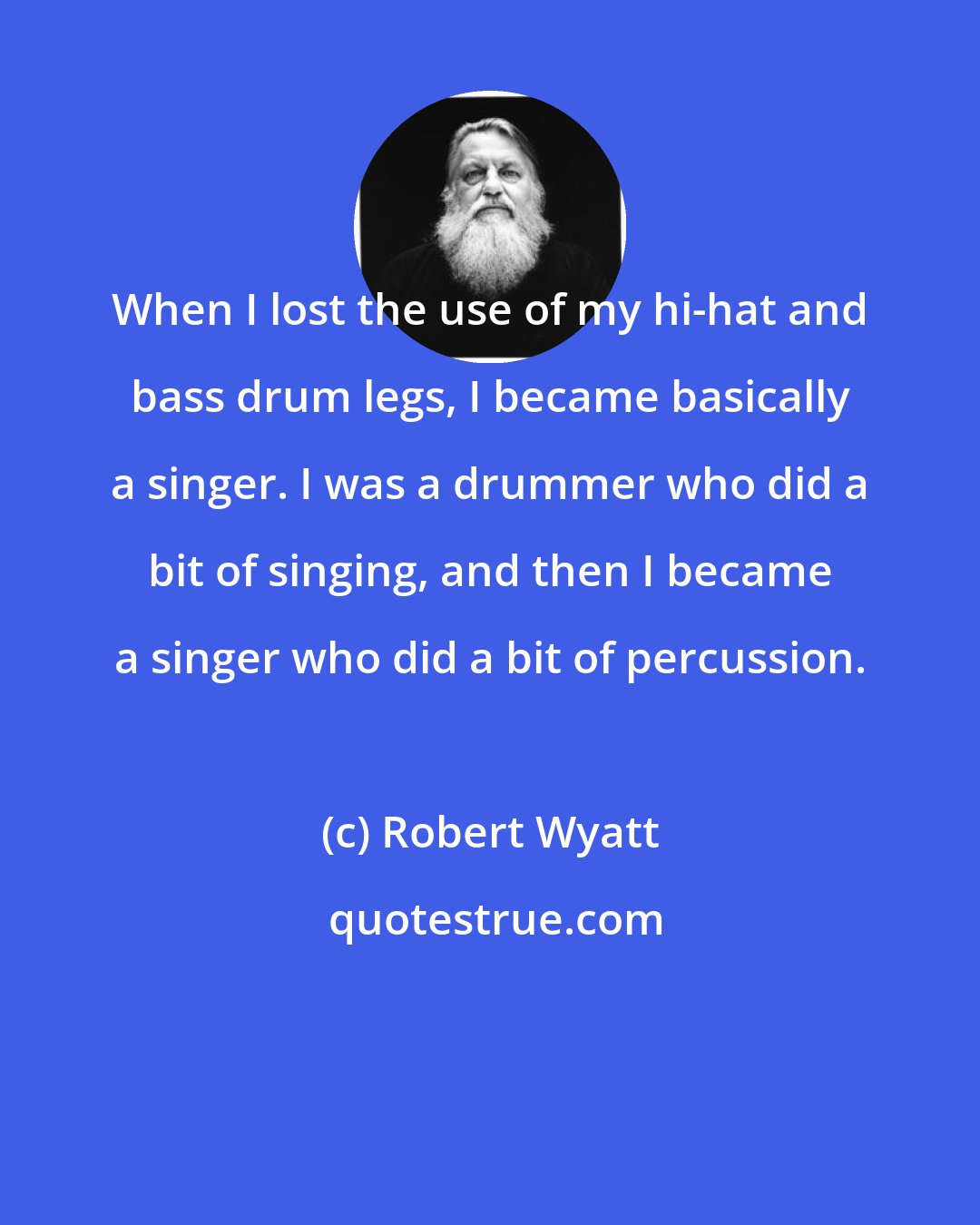 Robert Wyatt: When I lost the use of my hi-hat and bass drum legs, I became basically a singer. I was a drummer who did a bit of singing, and then I became a singer who did a bit of percussion.