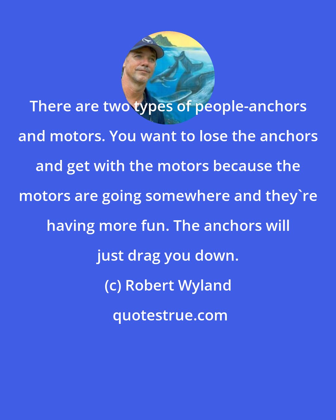 Robert Wyland: There are two types of people-anchors and motors. You want to lose the anchors and get with the motors because the motors are going somewhere and they're having more fun. The anchors will just drag you down.