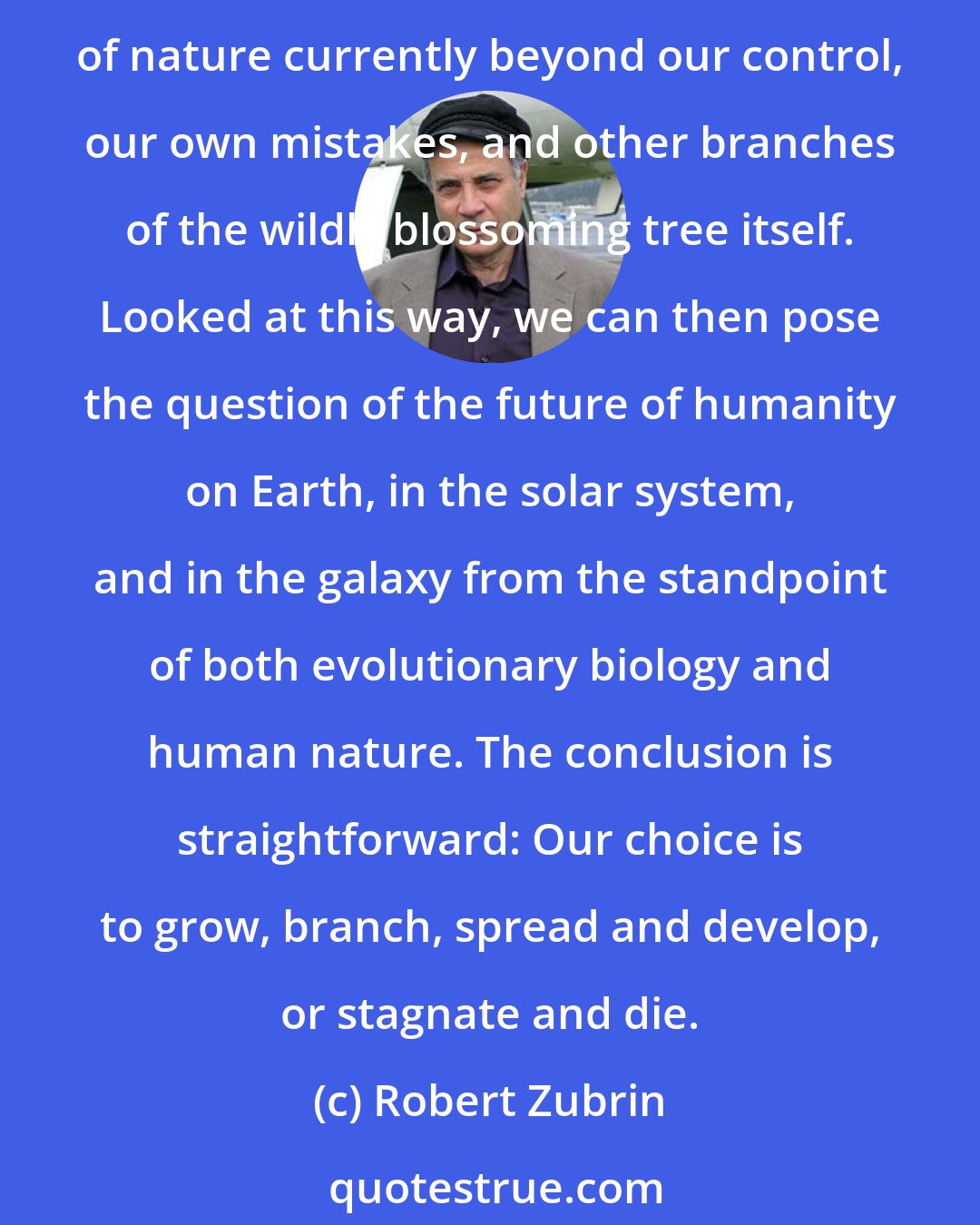 Robert Zubrin: Today the human race is a single twig on the tree of life, a single species on a single planet. Our condition can thus only be described as extremely fragile, endangered by forces of nature currently beyond our control, our own mistakes, and other branches of the wildly blossoming tree itself. Looked at this way, we can then pose the question of the future of humanity on Earth, in the solar system, and in the galaxy from the standpoint of both evolutionary biology and human nature. The conclusion is straightforward: Our choice is to grow, branch, spread and develop, or stagnate and die.