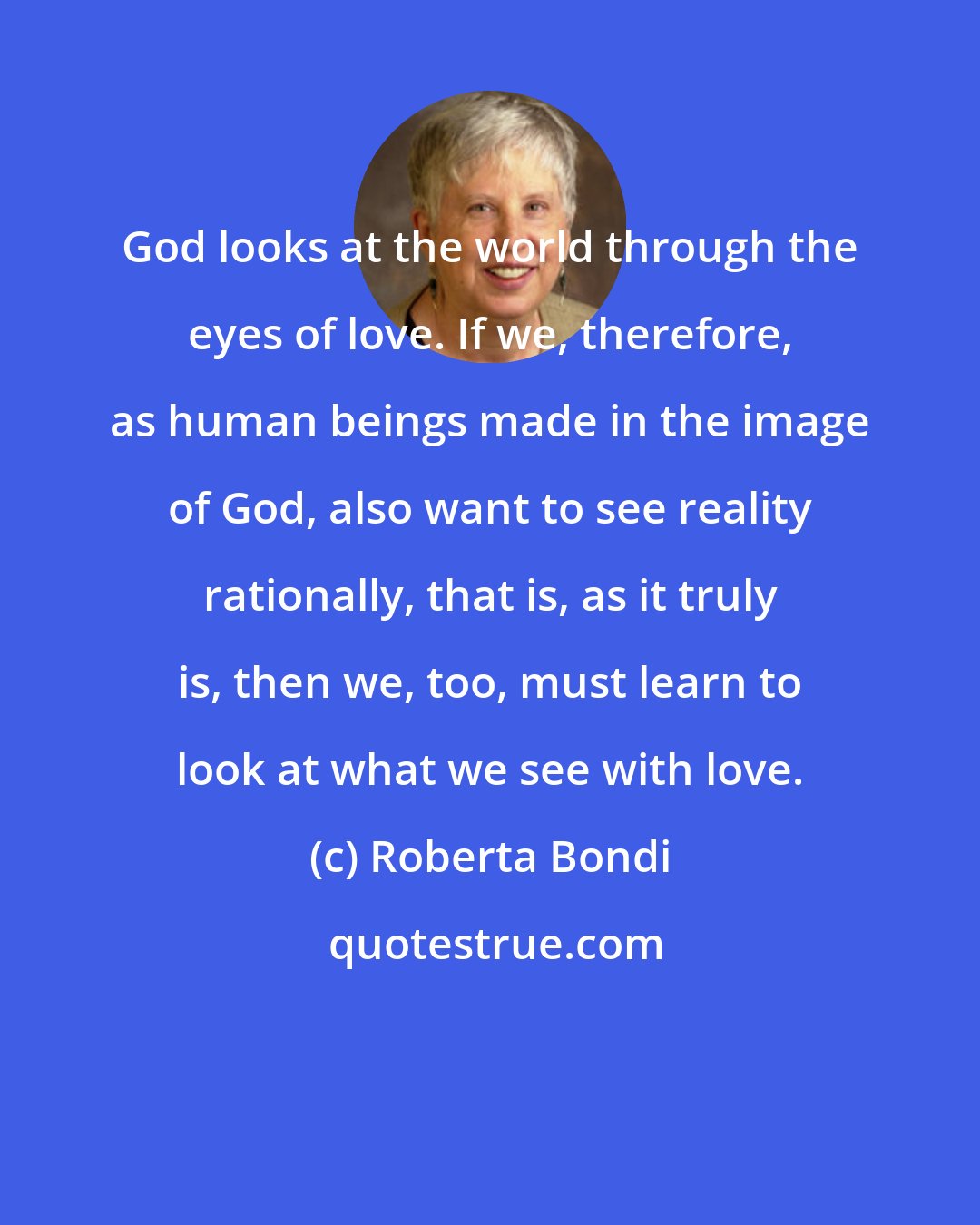 Roberta Bondi: God looks at the world through the eyes of love. If we, therefore, as human beings made in the image of God, also want to see reality rationally, that is, as it truly is, then we, too, must learn to look at what we see with love.
