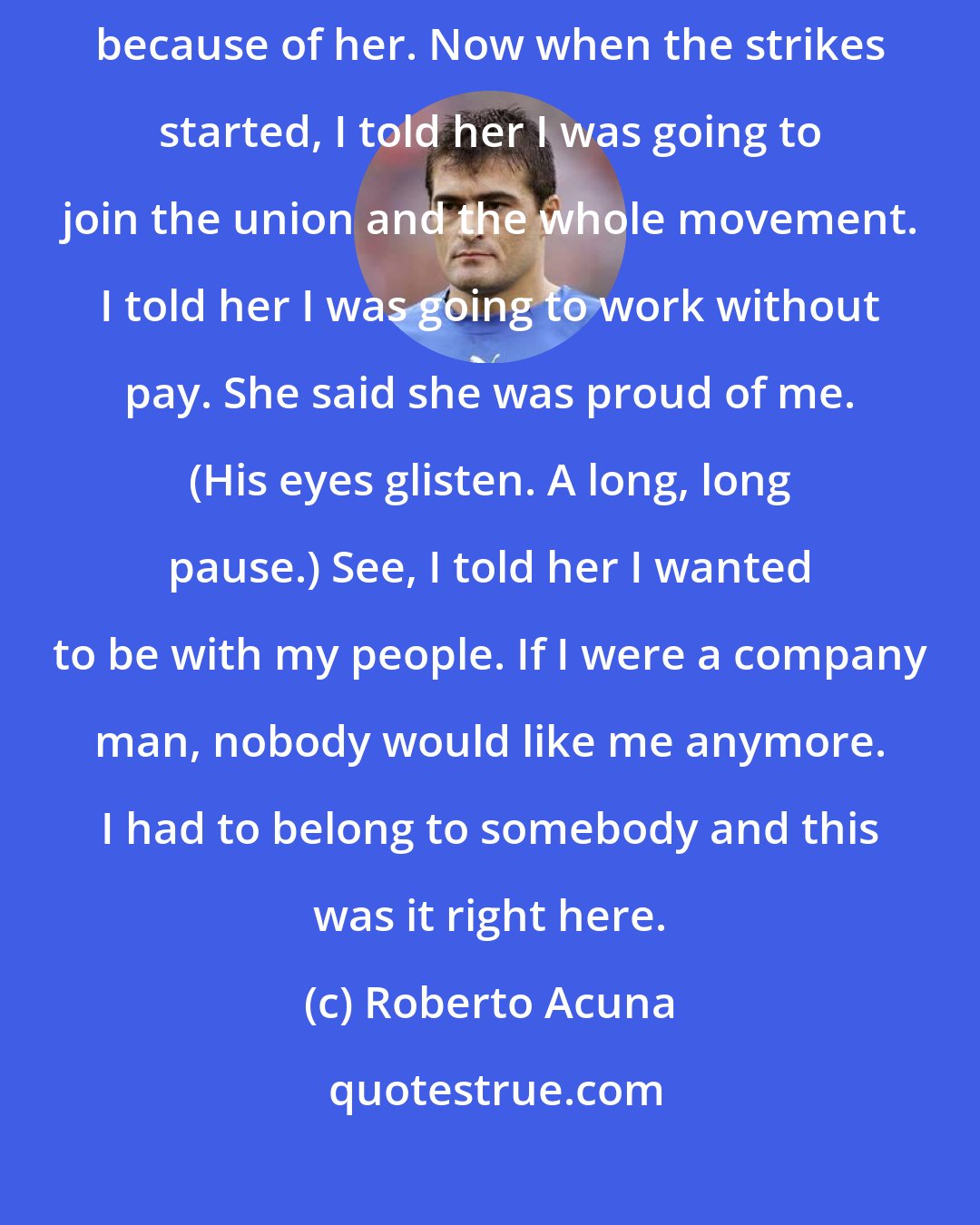 Roberto Acuna: My mom had always wanted me to better myself. I wanted to better myself because of her. Now when the strikes started, I told her I was going to join the union and the whole movement. I told her I was going to work without pay. She said she was proud of me. (His eyes glisten. A long, long pause.) See, I told her I wanted to be with my people. If I were a company man, nobody would like me anymore. I had to belong to somebody and this was it right here.