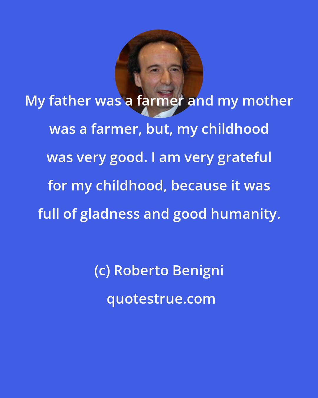 Roberto Benigni: My father was a farmer and my mother was a farmer, but, my childhood was very good. I am very grateful for my childhood, because it was full of gladness and good humanity.