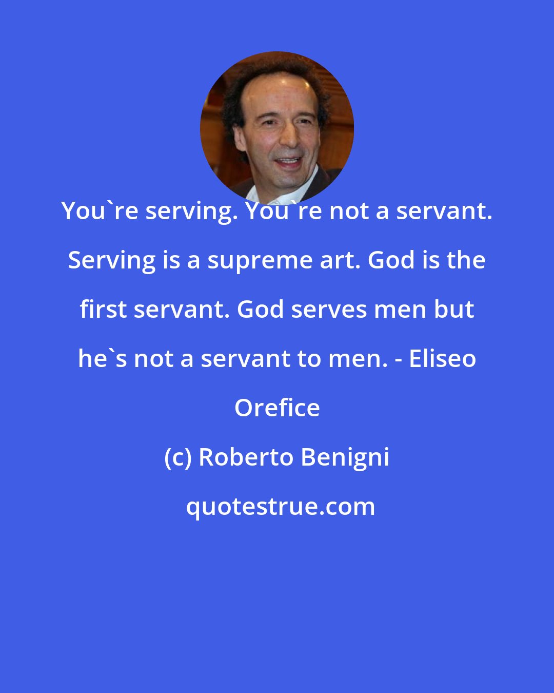 Roberto Benigni: You're serving. You're not a servant. Serving is a supreme art. God is the first servant. God serves men but he's not a servant to men. - Eliseo Orefice