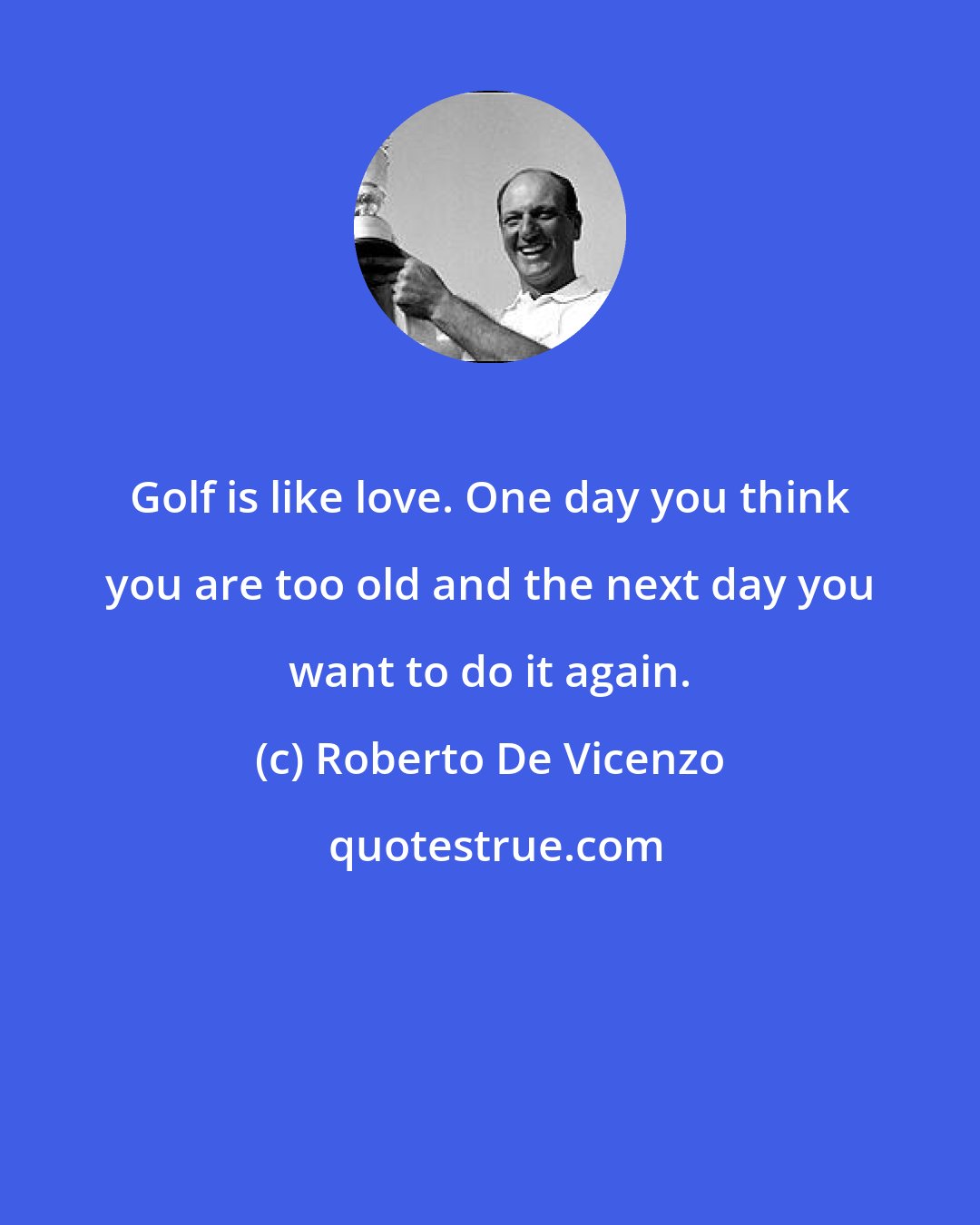 Roberto De Vicenzo: Golf is like love. One day you think you are too old and the next day you want to do it again.