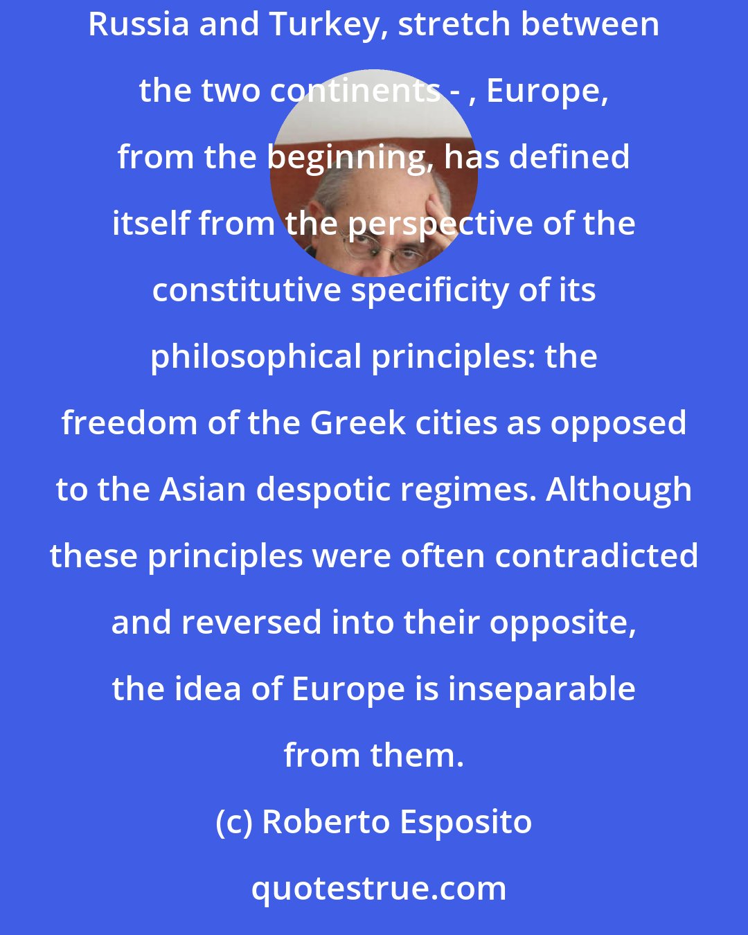 Roberto Esposito: Not possessing definite geographical boundaries, at least in the East - its distinction from Asia is problematic, considering that two large countries, Russia and Turkey, stretch between the two continents - , Europe, from the beginning, has defined itself from the perspective of the constitutive specificity of its philosophical principles: the freedom of the Greek cities as opposed to the Asian despotic regimes. Although these principles were often contradicted and reversed into their opposite, the idea of Europe is inseparable from them.