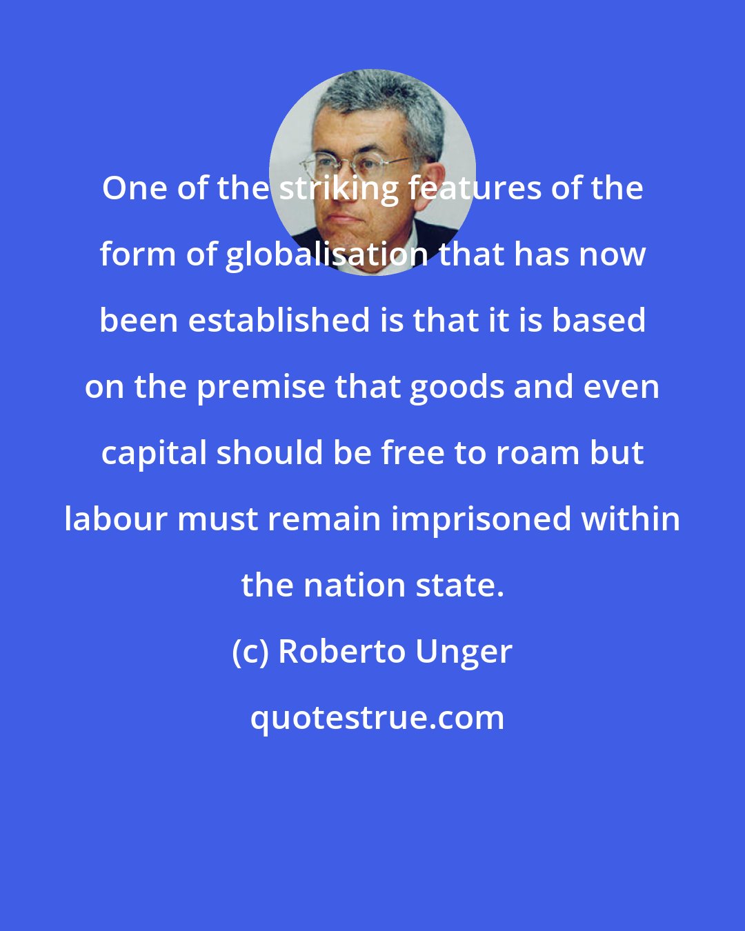 Roberto Unger: One of the striking features of the form of globalisation that has now been established is that it is based on the premise that goods and even capital should be free to roam but labour must remain imprisoned within the nation state.