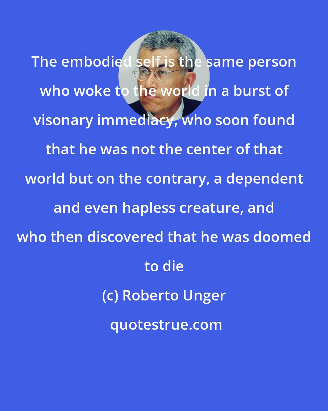 Roberto Unger: The embodied self is the same person who woke to the world in a burst of visonary immediacy, who soon found that he was not the center of that world but on the contrary, a dependent and even hapless creature, and who then discovered that he was doomed to die
