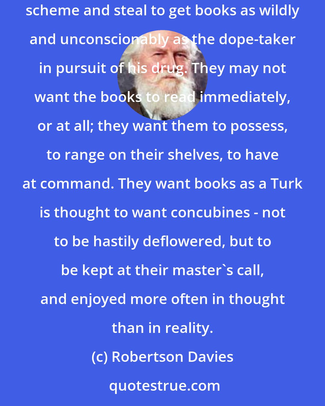 Robertson Davies: Book lovers are thought by unbookish people to be gentle and unworldly, and perhaps a few of them are so. But there are others who will lie and scheme and steal to get books as wildly and unconscionably as the dope-taker in pursuit of his drug. They may not want the books to read immediately, or at all; they want them to possess, to range on their shelves, to have at command. They want books as a Turk is thought to want concubines - not to be hastily deflowered, but to be kept at their master's call, and enjoyed more often in thought than in reality.