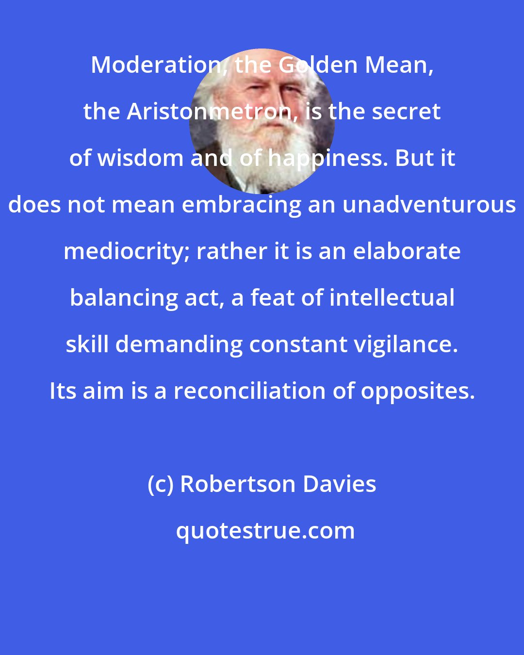 Robertson Davies: Moderation, the Golden Mean, the Aristonmetron, is the secret of wisdom and of happiness. But it does not mean embracing an unadventurous mediocrity; rather it is an elaborate balancing act, a feat of intellectual skill demanding constant vigilance. Its aim is a reconciliation of opposites.