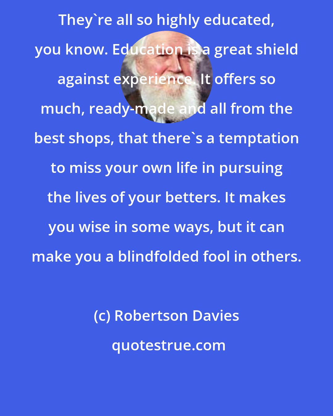 Robertson Davies: They're all so highly educated, you know. Education is a great shield against experience. It offers so much, ready-made and all from the best shops, that there's a temptation to miss your own life in pursuing the lives of your betters. It makes you wise in some ways, but it can make you a blindfolded fool in others.