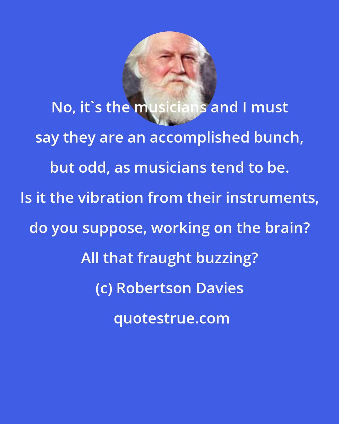 Robertson Davies: No, it's the musicians and I must say they are an accomplished bunch, but odd, as musicians tend to be. Is it the vibration from their instruments, do you suppose, working on the brain? All that fraught buzzing?