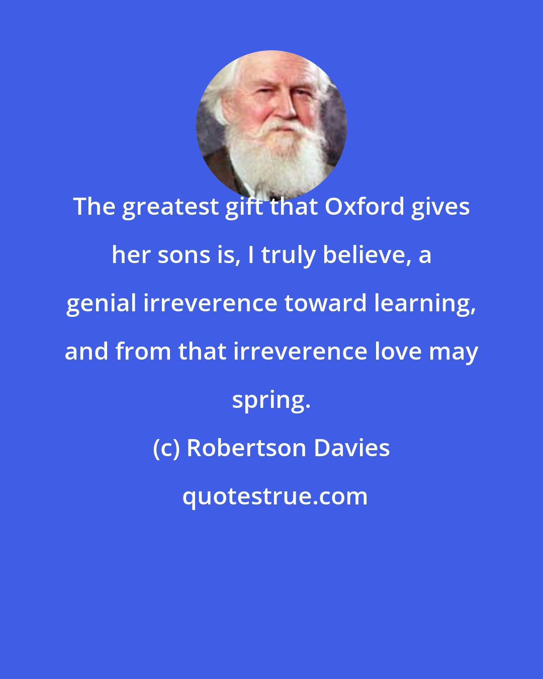 Robertson Davies: The greatest gift that Oxford gives her sons is, I truly believe, a genial irreverence toward learning, and from that irreverence love may spring.