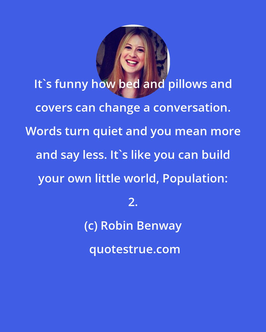 Robin Benway: It's funny how bed and pillows and covers can change a conversation. Words turn quiet and you mean more and say less. It's like you can build your own little world, Population: 2.