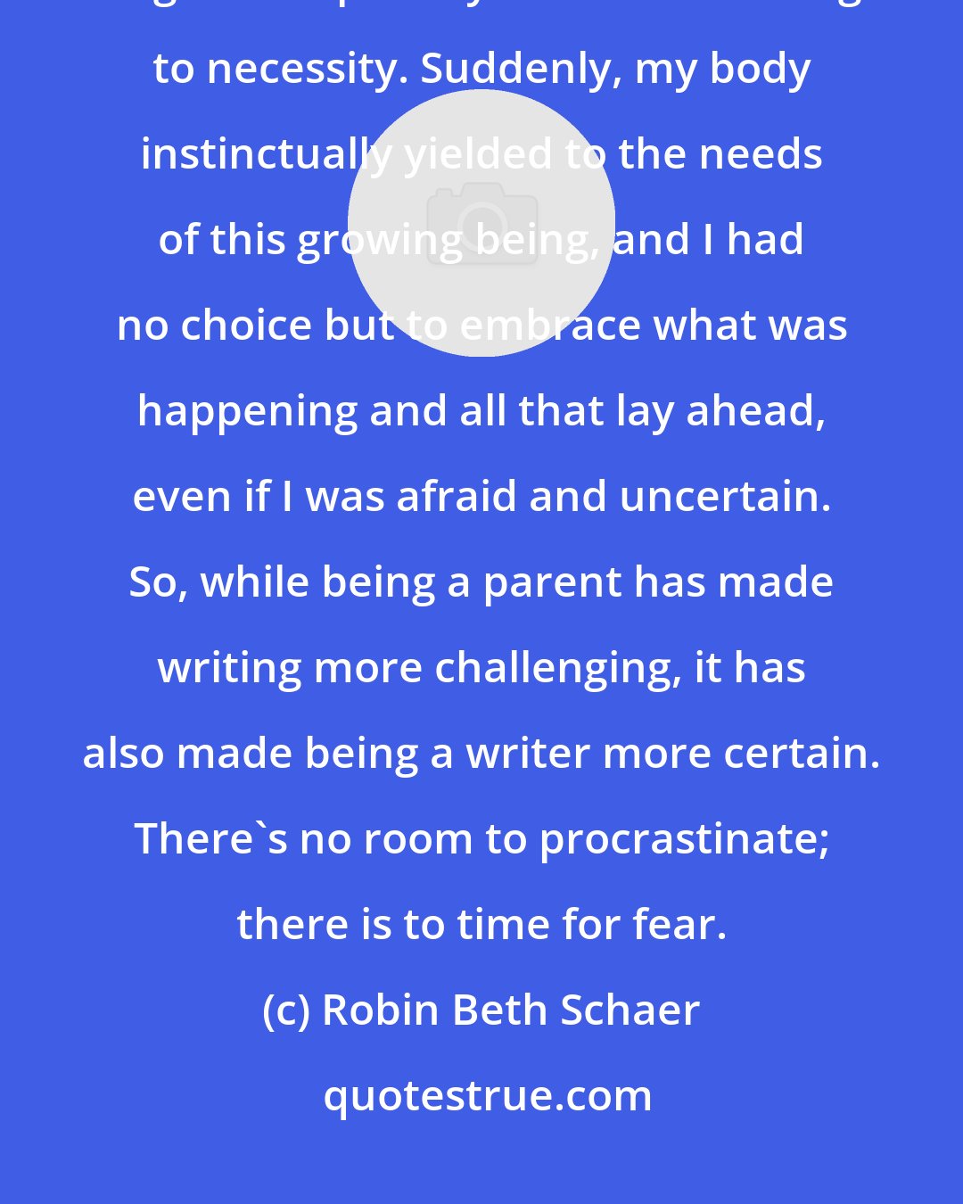 Robin Beth Schaer: Being pregnant taught me how to be a better writer. It was a lesson in negative capability and surrendering to necessity. Suddenly, my body instinctually yielded to the needs of this growing being, and I had no choice but to embrace what was happening and all that lay ahead, even if I was afraid and uncertain. So, while being a parent has made writing more challenging, it has also made being a writer more certain. There's no room to procrastinate; there is to time for fear.