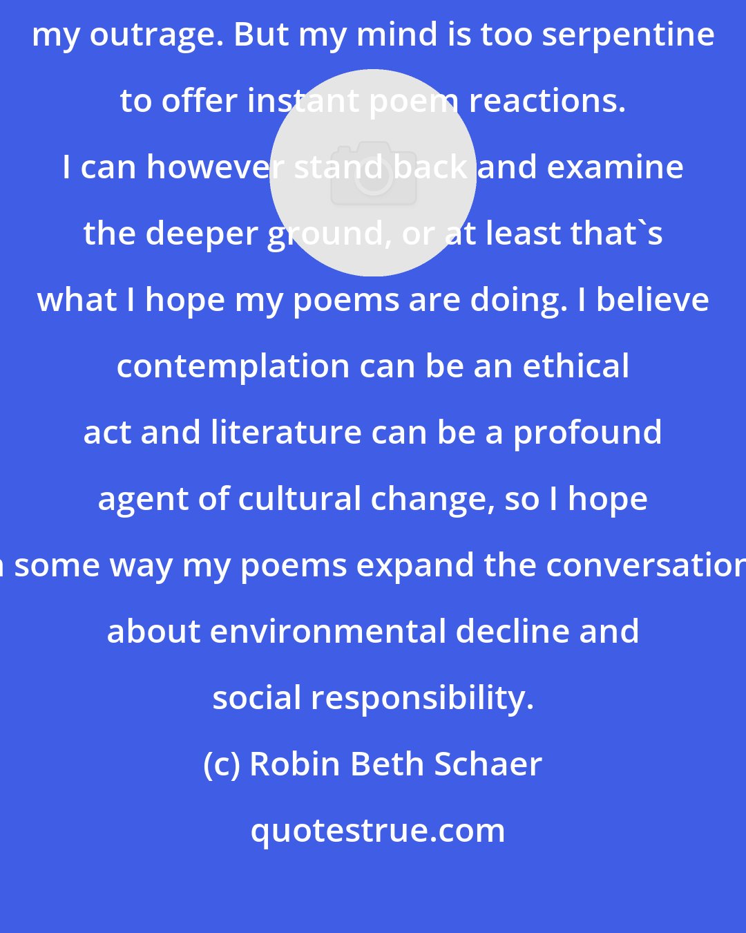 Robin Beth Schaer: I want to yell about it most days and stop strangers in the street to share my outrage. But my mind is too serpentine to offer instant poem reactions. I can however stand back and examine the deeper ground, or at least that's what I hope my poems are doing. I believe contemplation can be an ethical act and literature can be a profound agent of cultural change, so I hope in some way my poems expand the conversations about environmental decline and social responsibility.