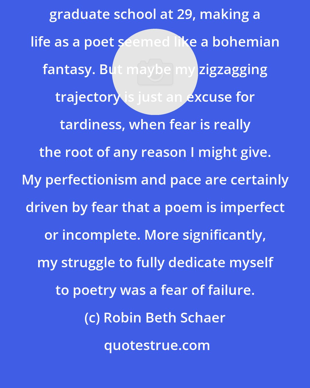 Robin Beth Schaer: My path to poetry was slow and meandering. When I eventually found my way to graduate school at 29, making a life as a poet seemed like a bohemian fantasy. But maybe my zigzagging trajectory is just an excuse for tardiness, when fear is really the root of any reason I might give. My perfectionism and pace are certainly driven by fear that a poem is imperfect or incomplete. More significantly, my struggle to fully dedicate myself to poetry was a fear of failure.