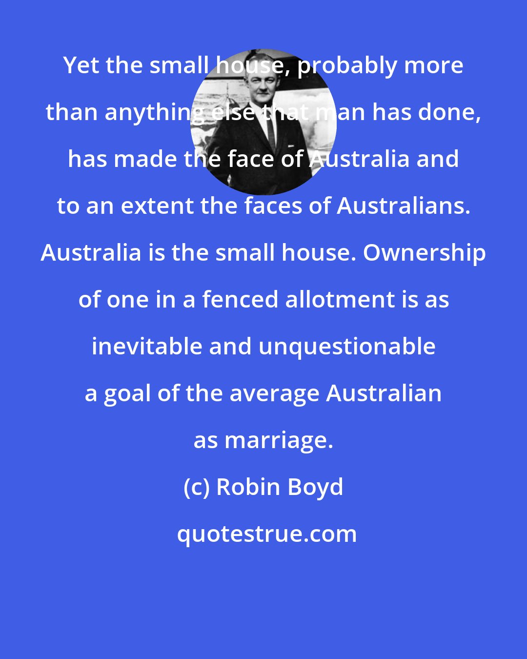 Robin Boyd: Yet the small house, probably more than anything else that man has done, has made the face of Australia and to an extent the faces of Australians. Australia is the small house. Ownership of one in a fenced allotment is as inevitable and unquestionable a goal of the average Australian as marriage.