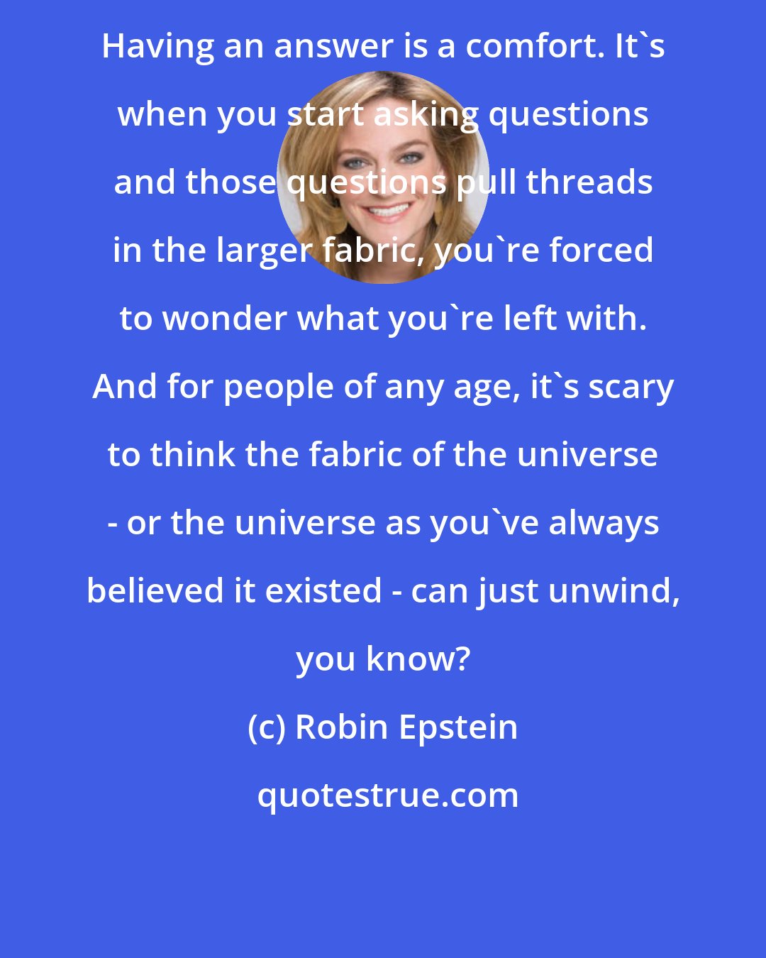 Robin Epstein: Having an answer is a comfort. It's when you start asking questions and those questions pull threads in the larger fabric, you're forced to wonder what you're left with. And for people of any age, it's scary to think the fabric of the universe - or the universe as you've always believed it existed - can just unwind, you know?