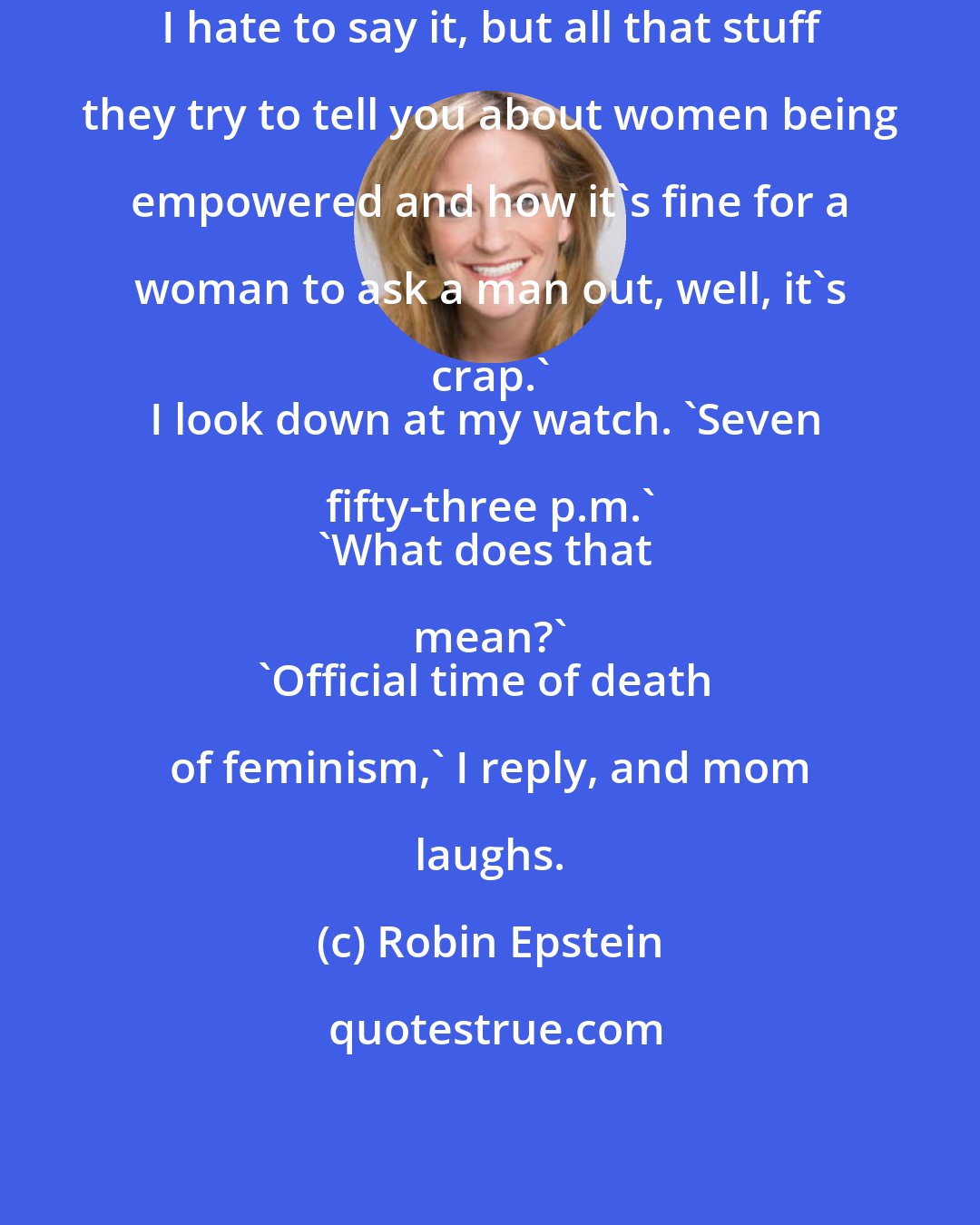 Robin Epstein: I hate to say it, but all that stuff they try to tell you about women being empowered and how it's fine for a woman to ask a man out, well, it's crap.' 
I look down at my watch. 'Seven fifty-three p.m.' 
'What does that mean?' 
'Official time of death of feminism,' I reply, and mom laughs.