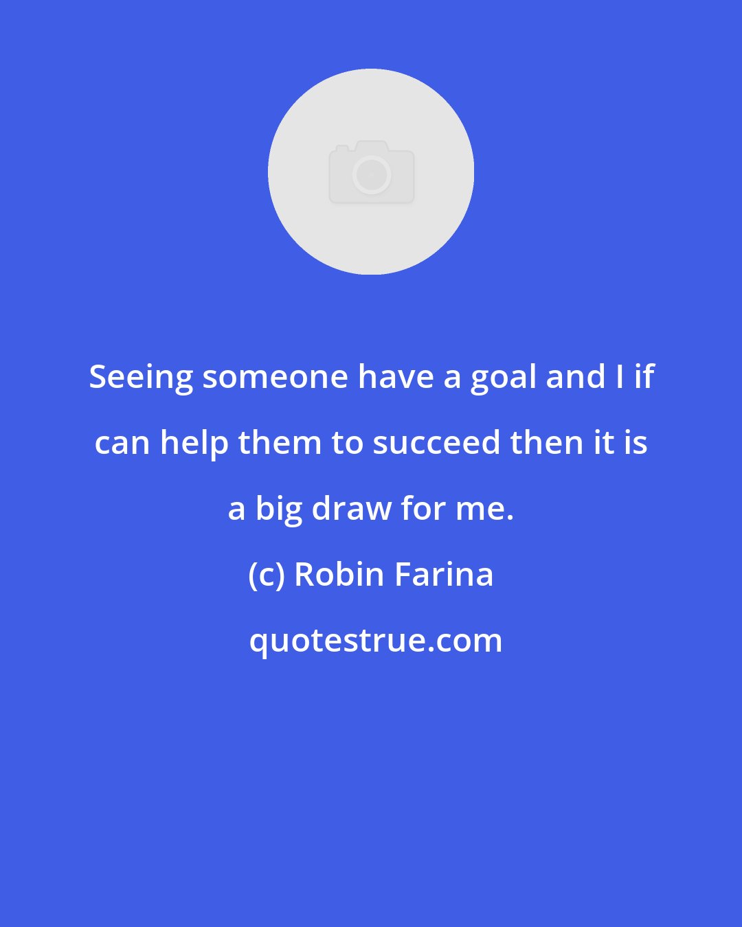 Robin Farina: Seeing someone have a goal and I if can help them to succeed then it is a big draw for me.