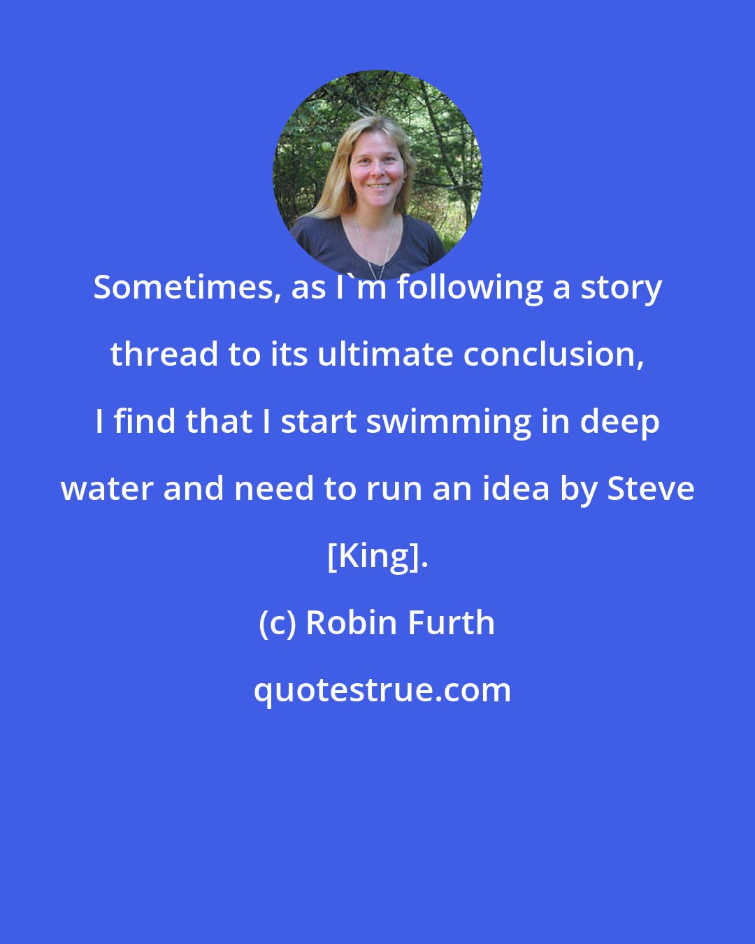 Robin Furth: Sometimes, as I'm following a story thread to its ultimate conclusion, I find that I start swimming in deep water and need to run an idea by Steve [King].